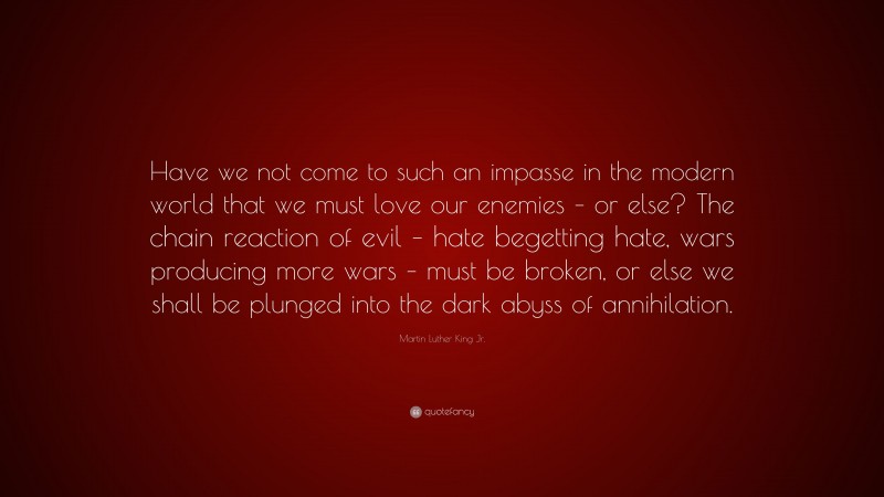 Martin Luther King Jr. Quote: “Have we not come to such an impasse in the modern world that we must love our enemies – or else? The chain reaction of evil – hate begetting hate, wars producing more wars – must be broken, or else we shall be plunged into the dark abyss of annihilation.”