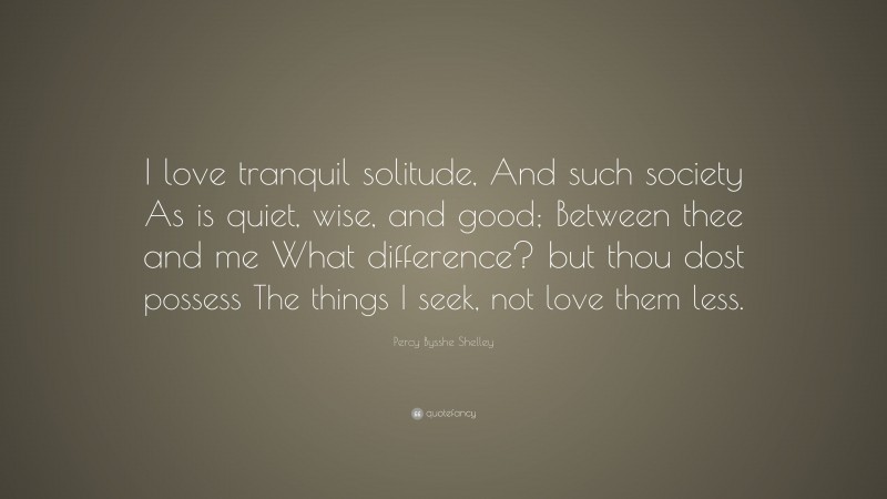 Percy Bysshe Shelley Quote: “I love tranquil solitude, And such society As is quiet, wise, and good; Between thee and me What difference? but thou dost possess The things I seek, not love them less.”