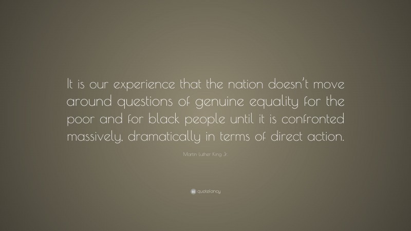 Martin Luther King Jr. Quote: “It is our experience that the nation doesn’t move around questions of genuine equality for the poor and for black people until it is confronted massively, dramatically in terms of direct action.”