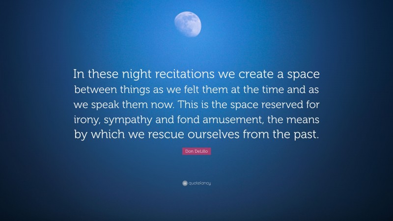 Don DeLillo Quote: “In these night recitations we create a space between things as we felt them at the time and as we speak them now. This is the space reserved for irony, sympathy and fond amusement, the means by which we rescue ourselves from the past.”