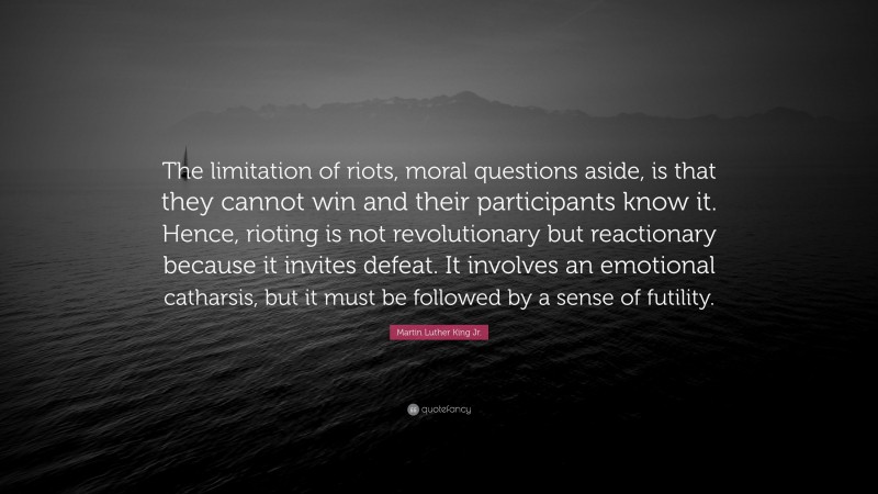 Martin Luther King Jr. Quote: “The limitation of riots, moral questions aside, is that they cannot win and their participants know it. Hence, rioting is not revolutionary but reactionary because it invites defeat. It involves an emotional catharsis, but it must be followed by a sense of futility.”