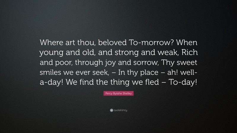 Percy Bysshe Shelley Quote: “Where art thou, beloved To-morrow? When young and old, and strong and weak, Rich and poor, through joy and sorrow, Thy sweet smiles we ever seek, – In thy place – ah! well-a-day! We find the thing we fled – To-day!”