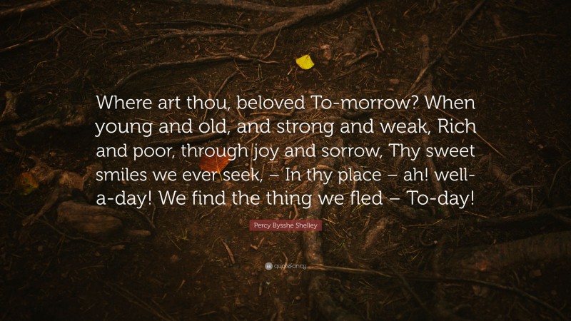 Percy Bysshe Shelley Quote: “Where art thou, beloved To-morrow? When young and old, and strong and weak, Rich and poor, through joy and sorrow, Thy sweet smiles we ever seek, – In thy place – ah! well-a-day! We find the thing we fled – To-day!”