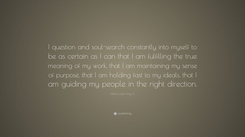 Martin Luther King Jr. Quote: “I question and soul-search constantly into myself to be as certain as I can that I am fulfilling the true meaning of my work, that I am maintaining my sense of purpose, that I am holding fast to my ideals, that I am guiding my people in the right direction.”