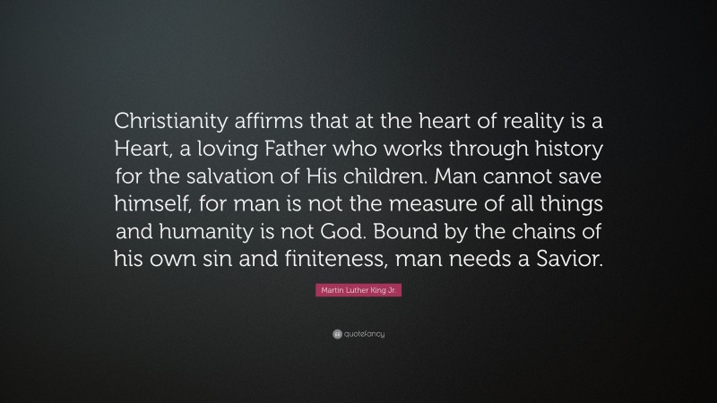 Martin Luther King Jr. Quote: “Christianity affirms that at the heart of reality is a Heart, a loving Father who works through history for the salvation of His children. Man cannot save himself, for man is not the measure of all things and humanity is not God. Bound by the chains of his own sin and finiteness, man needs a Savior.”