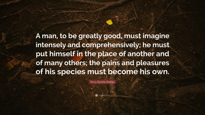Percy Bysshe Shelley Quote: “A man, to be greatly good, must imagine intensely and comprehensively; he must put himself in the place of another and of many others; the pains and pleasures of his species must become his own.”