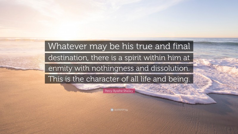 Percy Bysshe Shelley Quote: “Whatever may be his true and final destination, there is a spirit within him at enmity with nothingness and dissolution. This is the character of all life and being.”