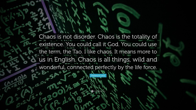 Frederick Lenz Quote: “Chaos is not disorder. Chaos is the totality of existence. You could call it God. You could use the term, the Tao. I like chaos. It means more to us in English. Chaos is all things, wild and wonderful, connected perfectly by the life force.”