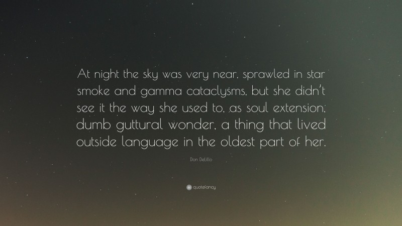 Don DeLillo Quote: “At night the sky was very near, sprawled in star smoke and gamma cataclysms, but she didn’t see it the way she used to, as soul extension, dumb guttural wonder, a thing that lived outside language in the oldest part of her.”