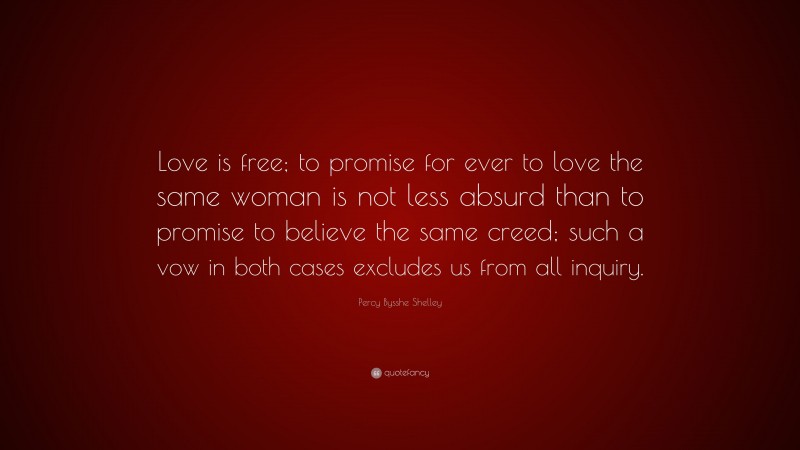 Percy Bysshe Shelley Quote: “Love is free; to promise for ever to love the same woman is not less absurd than to promise to believe the same creed; such a vow in both cases excludes us from all inquiry.”
