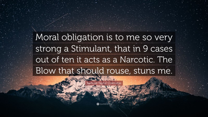 Samuel Taylor Coleridge Quote: “Moral obligation is to me so very strong a Stimulant, that in 9 cases out of ten it acts as a Narcotic. The Blow that should rouse, stuns me.”
