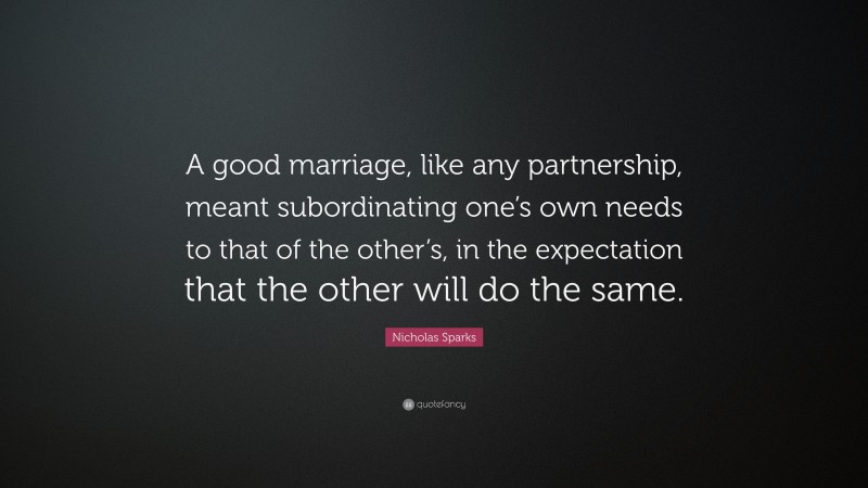Nicholas Sparks Quote: “A good marriage, like any partnership, meant subordinating one’s own needs to that of the other’s, in the expectation that the other will do the same.”