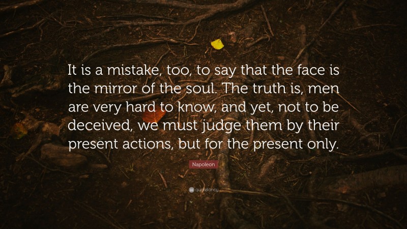 Napoleon Quote: “It is a mistake, too, to say that the face is the mirror of the soul. The truth is, men are very hard to know, and yet, not to be deceived, we must judge them by their present actions, but for the present only.”