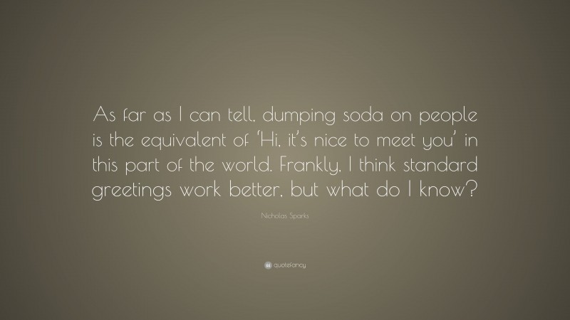 Nicholas Sparks Quote: “As far as I can tell, dumping soda on people is the equivalent of ‘Hi, it’s nice to meet you’ in this part of the world. Frankly, I think standard greetings work better, but what do I know?”