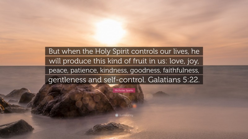 Nicholas Sparks Quote: “But when the Holy Spirit controls our lives, he will produce this kind of fruit in us: love, joy, peace, patience, kindness, goodness, faithfulness, gentleness and self-control. Galatians 5:22.”