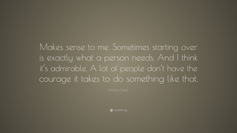 Nicholas Sparks Quote: “Makes sense to me. Sometimes starting over is exactly what a person needs. And I think it’s admirable. A lot of people don’t have the courage it takes to do something like that.”
