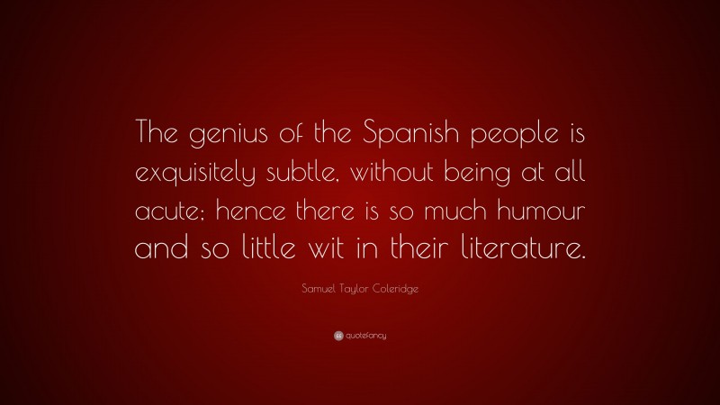 Samuel Taylor Coleridge Quote: “The genius of the Spanish people is exquisitely subtle, without being at all acute; hence there is so much humour and so little wit in their literature.”