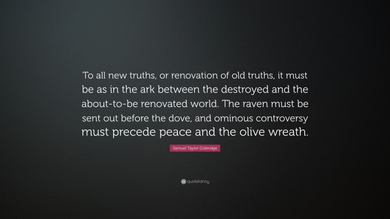 Samuel Taylor Coleridge Quote: “To all new truths, or renovation of old truths, it must be as in the ark between the destroyed and the about-to-be renovated world. The raven must be sent out before the dove, and ominous controversy must precede peace and the olive wreath.”
