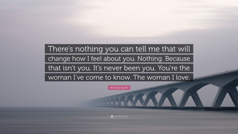 Nicholas Sparks Quote: “There’s nothing you can tell me that will change how I feel about you. Nothing. Because that isn’t you. It’s never been you. You’re the woman I’ve come to know. The woman I love.”