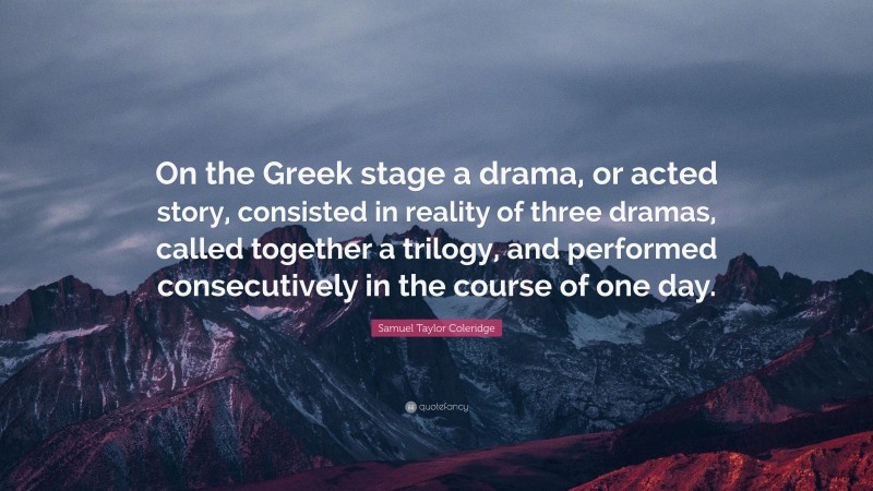 Samuel Taylor Coleridge Quote: “On the Greek stage a drama, or acted story, consisted in reality of three dramas, called together a trilogy, and performed consecutively in the course of one day.”