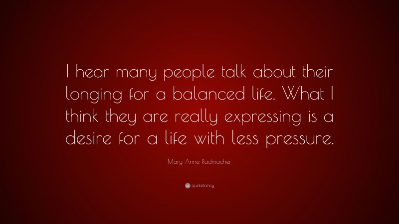 Mary Anne Radmacher Quote: “I hear many people talk about their longing for a balanced life. What I think they are really expressing is a desire for a life with less pressure.”