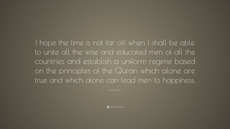 Napoleon Quote: “I hope the time is not far off when I shall be able to unite all the wise and educated men of all the countries and establish a uniform regime based on the principles of the Quran which alone are true and which alone can lead men to happiness.”