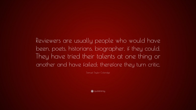 Samuel Taylor Coleridge Quote: “Reviewers are usually people who would have been, poets, historians, biographer, if they could. They have tried their talents at one thing or another and have failed; therefore they turn critic.”