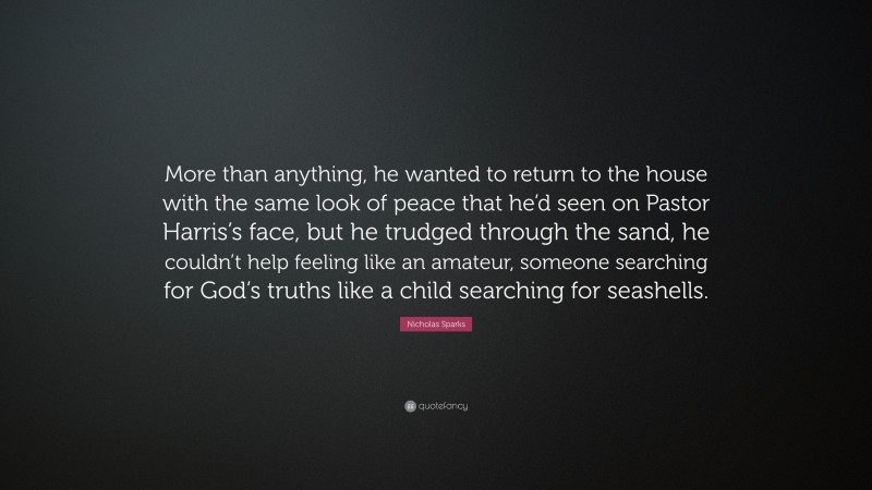 Nicholas Sparks Quote: “More than anything, he wanted to return to the house with the same look of peace that he’d seen on Pastor Harris’s face, but he trudged through the sand, he couldn’t help feeling like an amateur, someone searching for God’s truths like a child searching for seashells.”