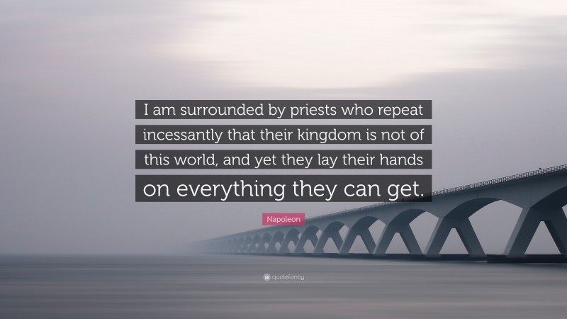Napoleon Quote: “I am surrounded by priests who repeat incessantly that their kingdom is not of this world, and yet they lay their hands on everything they can get.”