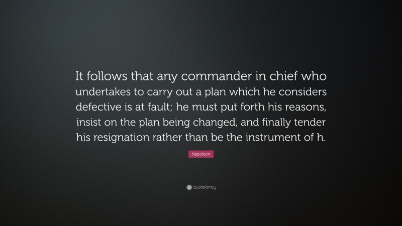 Napoleon Quote: “It follows that any commander in chief who undertakes to carry out a plan which he considers defective is at fault; he must put forth his reasons, insist on the plan being changed, and finally tender his resignation rather than be the instrument of h.”