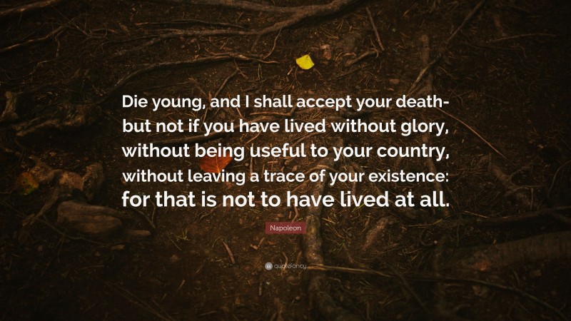 Napoleon Quote: “Die young, and I shall accept your death-but not if you have lived without glory, without being useful to your country, without leaving a trace of your existence: for that is not to have lived at all.”
