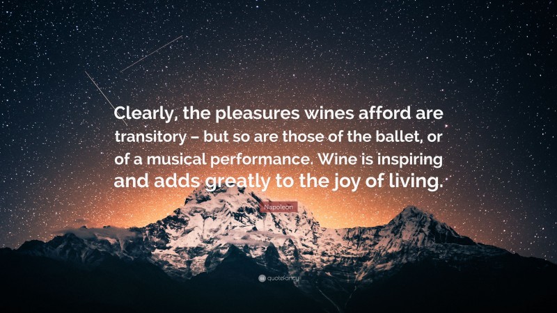Napoleon Quote: “Clearly, the pleasures wines afford are transitory – but so are those of the ballet, or of a musical performance. Wine is inspiring and adds greatly to the joy of living.”