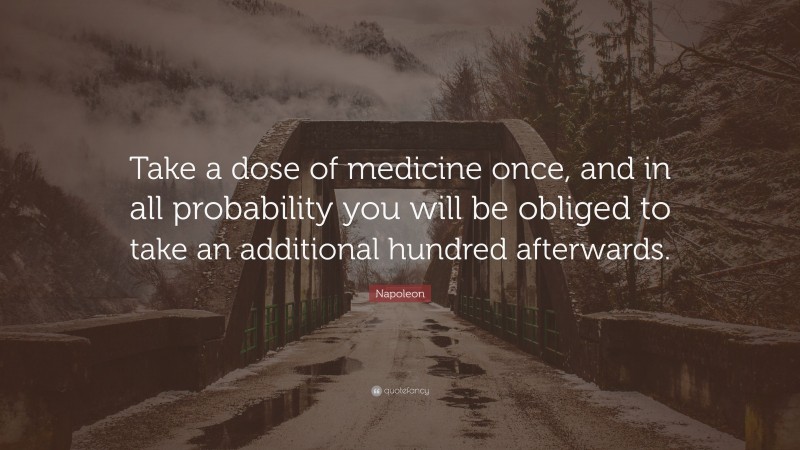 Napoleon Quote: “Take a dose of medicine once, and in all probability you will be obliged to take an additional hundred afterwards.”