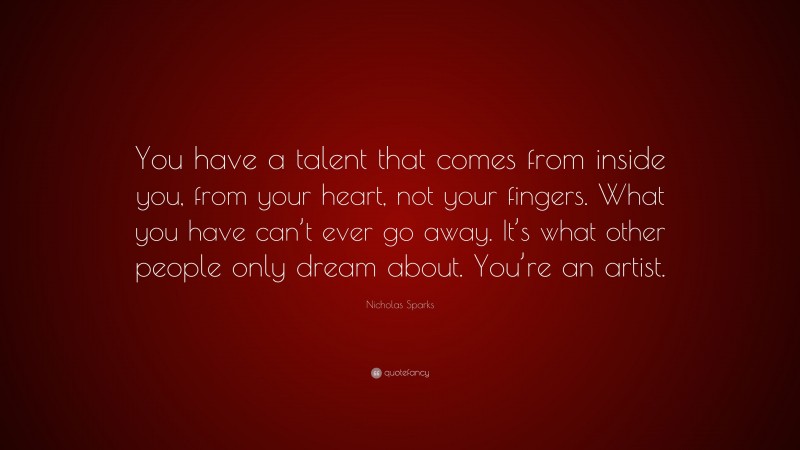 Nicholas Sparks Quote: “You have a talent that comes from inside you, from your heart, not your fingers. What you have can’t ever go away. It’s what other people only dream about. You’re an artist.”