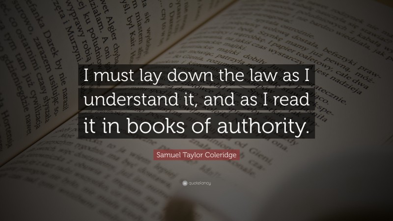 Samuel Taylor Coleridge Quote: “I must lay down the law as I understand it, and as I read it in books of authority.”
