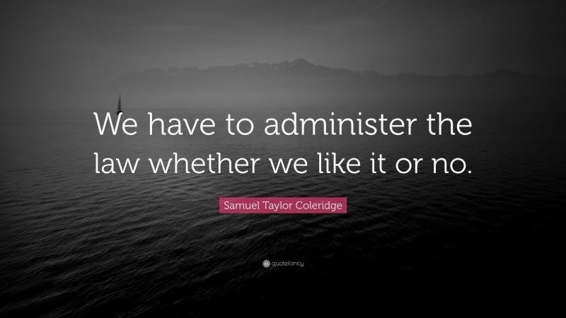 Samuel Taylor Coleridge Quote: “We have to administer the law whether we like it or no.”