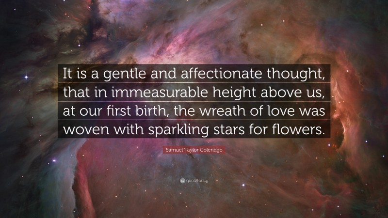 Samuel Taylor Coleridge Quote: “It is a gentle and affectionate thought, that in immeasurable height above us, at our first birth, the wreath of love was woven with sparkling stars for flowers.”