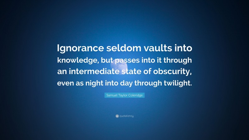 Samuel Taylor Coleridge Quote: “Ignorance seldom vaults into knowledge, but passes into it through an intermediate state of obscurity, even as night into day through twilight.”
