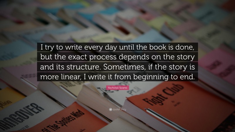 Nicholas Sparks Quote: “I try to write every day until the book is done, but the exact process depends on the story and its structure. Sometimes, if the story is more linear, I write it from beginning to end.”