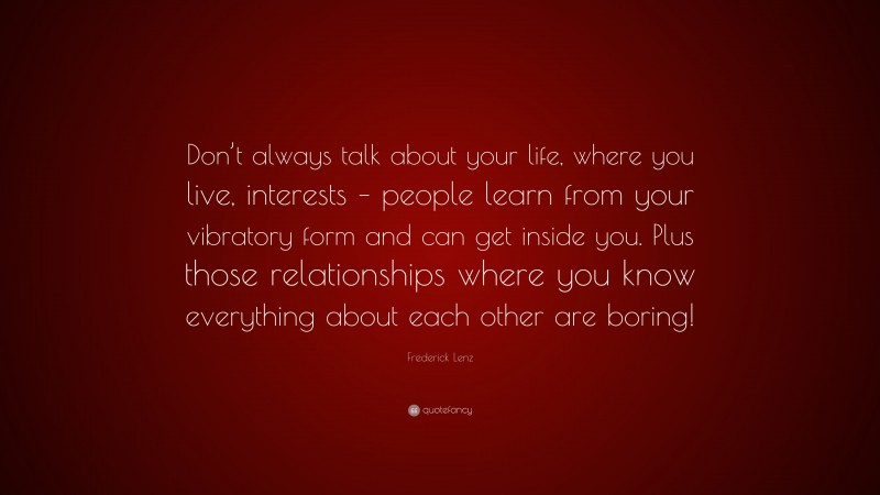 Frederick Lenz Quote: “Don’t always talk about your life, where you live, interests – people learn from your vibratory form and can get inside you. Plus those relationships where you know everything about each other are boring!”