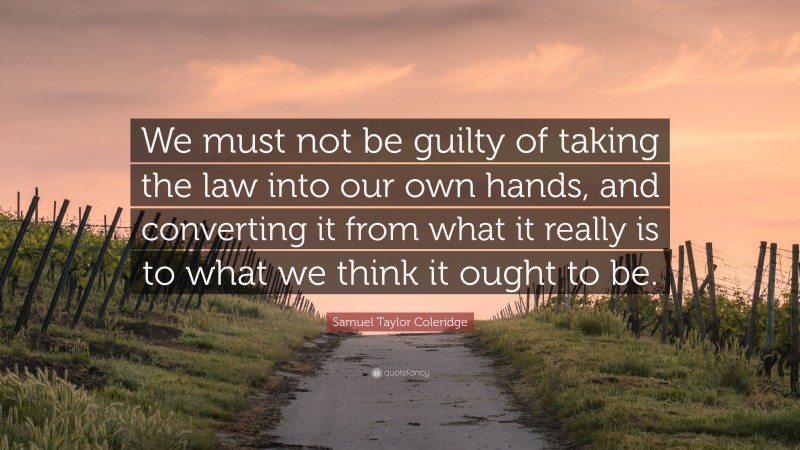 Samuel Taylor Coleridge Quote: “We must not be guilty of taking the law into our own hands, and converting it from what it really is to what we think it ought to be.”