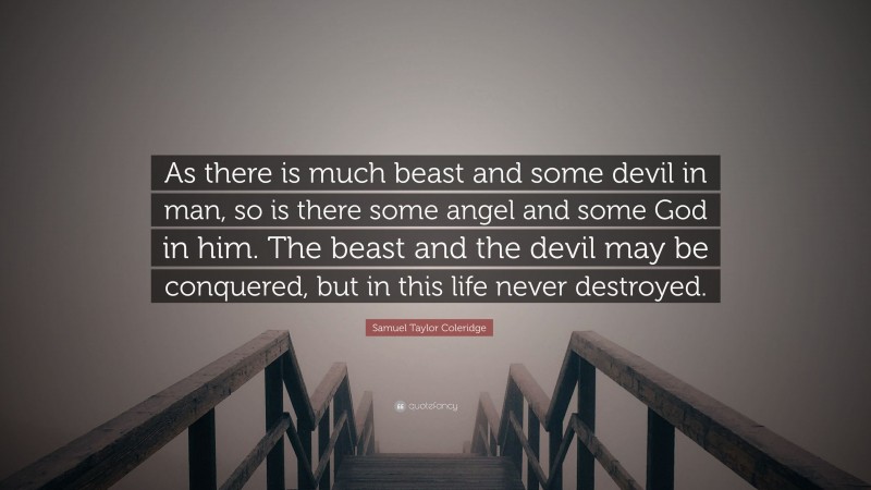 Samuel Taylor Coleridge Quote: “As there is much beast and some devil in man, so is there some angel and some God in him. The beast and the devil may be conquered, but in this life never destroyed.”