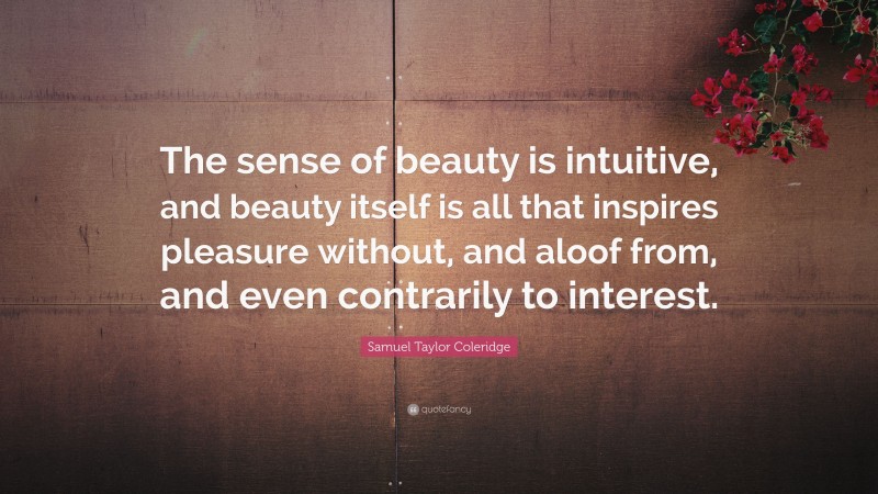 Samuel Taylor Coleridge Quote: “The sense of beauty is intuitive, and beauty itself is all that inspires pleasure without, and aloof from, and even contrarily to interest.”