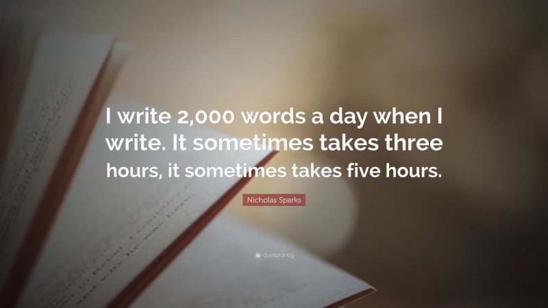 Nicholas Sparks Quote: “I write 2,000 words a day when I write. It sometimes takes three hours, it sometimes takes five hours.”