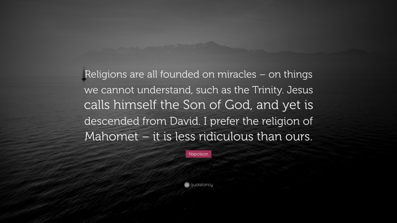 Napoleon Quote: “Religions are all founded on miracles – on things we cannot understand, such as the Trinity. Jesus calls himself the Son of God, and yet is descended from David. I prefer the religion of Mahomet – it is less ridiculous than ours.”