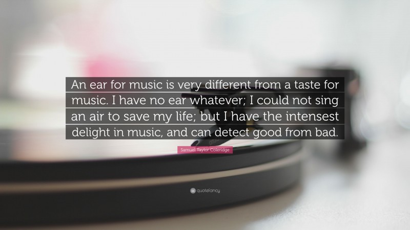 Samuel Taylor Coleridge Quote: “An ear for music is very different from a taste for music. I have no ear whatever; I could not sing an air to save my life; but I have the intensest delight in music, and can detect good from bad.”