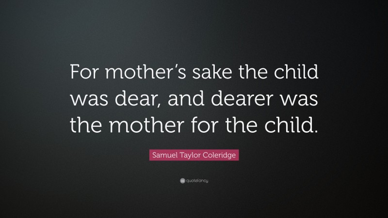 Samuel Taylor Coleridge Quote: “For mother’s sake the child was dear, and dearer was the mother for the child.”