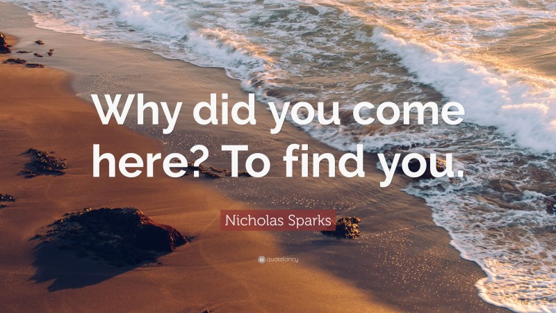 Nicholas Sparks Quote: “Why did you come here? To find you.”