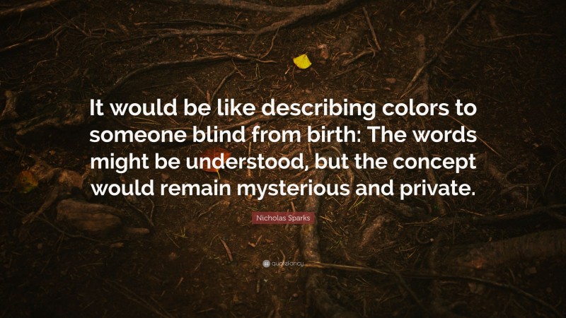 Nicholas Sparks Quote: “It would be like describing colors to someone blind from birth: The words might be understood, but the concept would remain mysterious and private.”