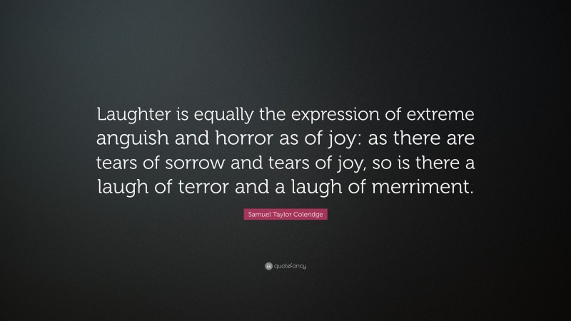 Samuel Taylor Coleridge Quote: “Laughter is equally the expression of extreme anguish and horror as of joy: as there are tears of sorrow and tears of joy, so is there a laugh of terror and a laugh of merriment.”